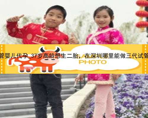 广州试管婴儿代孕_37岁高龄想生二胎，在深圳哪里能做三代试管婴儿？