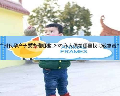 广州代孕产子要办理哪些_2022私人供精哪里找比较靠谱？