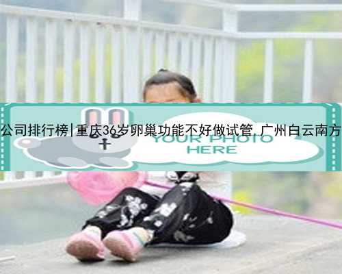 广州代孕公司排行榜|重庆36岁卵巢功能不好做试管,广州白云南方助孕中心