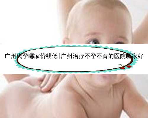 广州代孕哪家价钱低|广州治疗不孕不育的医院哪家好